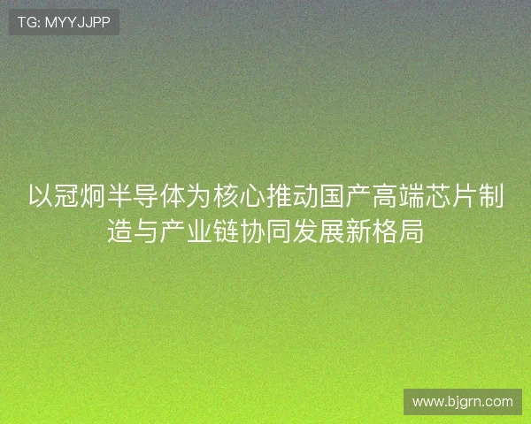 以冠炯半导体为核心推动国产高端芯片制造与产业链协同发展新格局
