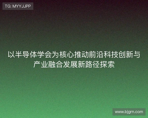 以半导体学会为核心推动前沿科技创新与产业融合发展新路径探索